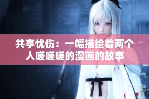 共享忧伤：一幅描绘着两个人嗟嗟嗟的漫画的故事