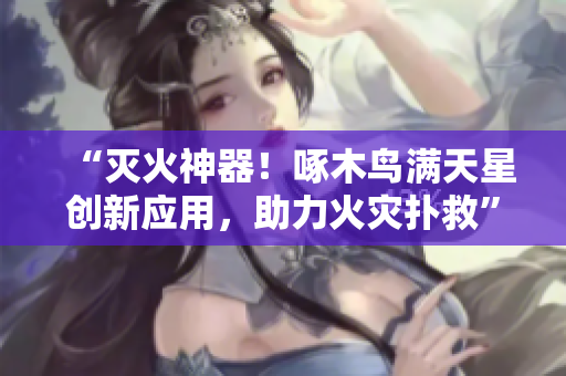 “灭火神器！啄木鸟满天星创新应用，助力火灾扑救”