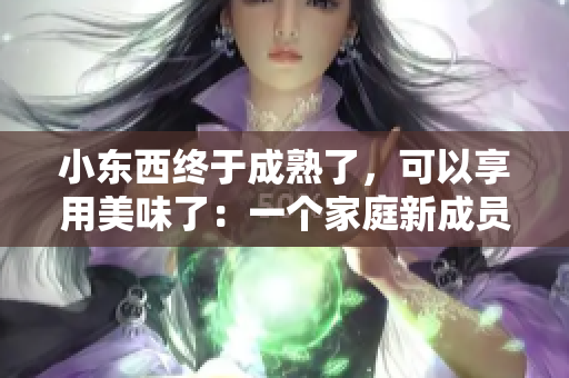 小东西终于成熟了，可以享用美味了：一个家庭新成员的成长故事