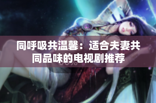 同呼吸共温馨：适合夫妻共同品味的电视剧推荐