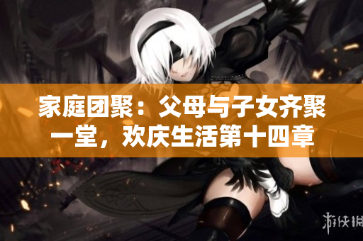 家庭团聚：父母与子女齐聚一堂，欢庆生活第十四章