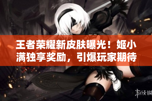 王者荣耀新皮肤曝光！姬小满独享奖励，引爆玩家期待！