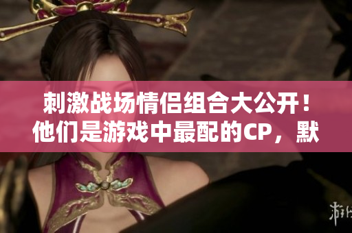 刺激战场情侣组合大公开！他们是游戏中最配的CP，默契满分引发网友热议
