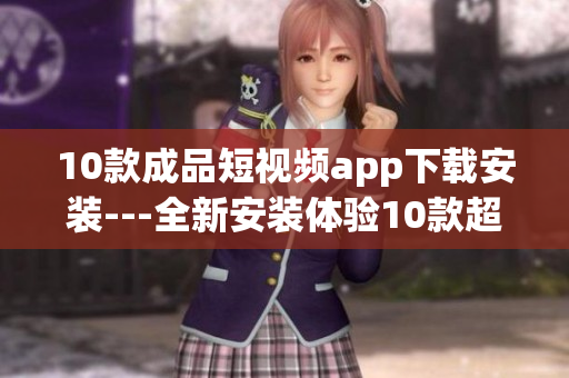 10款成品短视频app下载安装---全新安装体验10款超赞短视频app集结