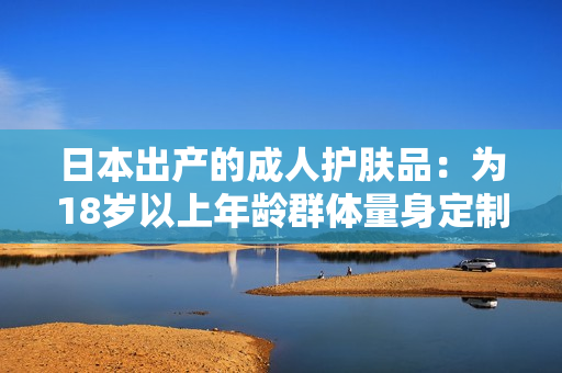 日本出产的成人护肤品：为18岁以上年龄群体量身定制的肌肤呵护