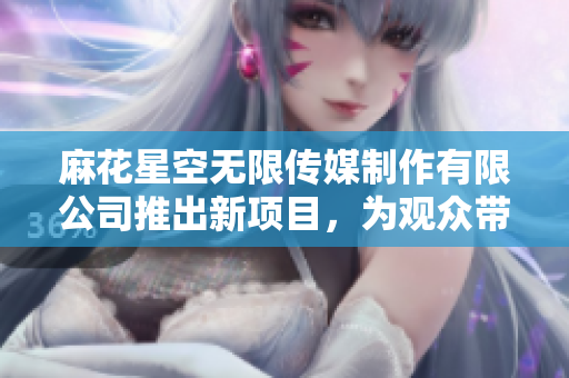 麻花星空无限传媒制作有限公司推出新项目，为观众带来无限精彩与创意的视听盛宴