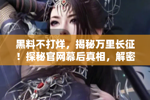 黑料不打烊，揭秘万里长征！探秘官网幕后真相，解密长征背后的故事。