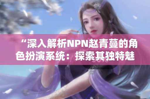 “深入解析NPN赵青蔓的角色扮演系统：探索其独特魅力与玩法”