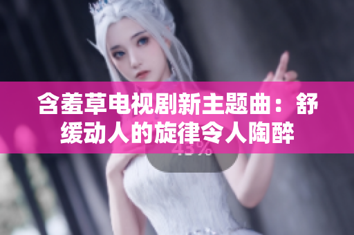 含羞草电视剧新主题曲：舒缓动人的旋律令人陶醉