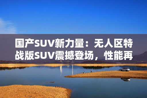 国产SUV新力量：无人区特战版SUV震撼登场，性能再升级