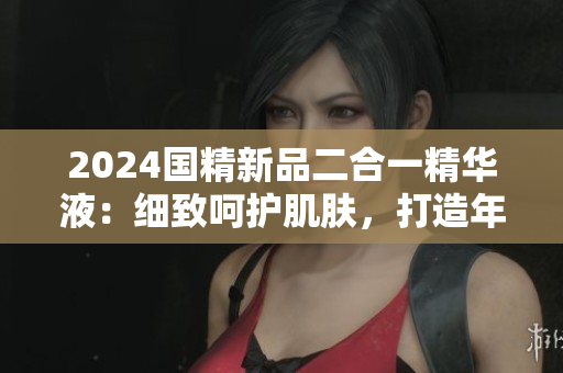 2024国精新品二合一精华液：细致呵护肌肤，打造年轻光彩