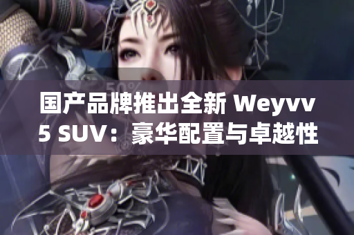 国产品牌推出全新 Weyvv5 SUV：豪华配置与卓越性能的结合