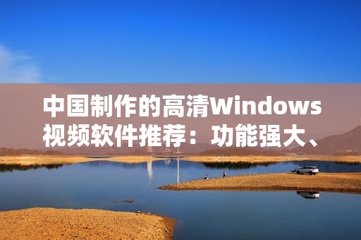 中国制作的高清Windows视频软件推荐：功能强大、易上手
