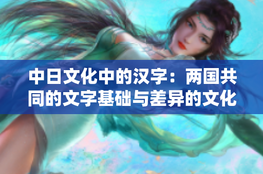 中日文化中的汉字：两国共同的文字基础与差异的文化演绎