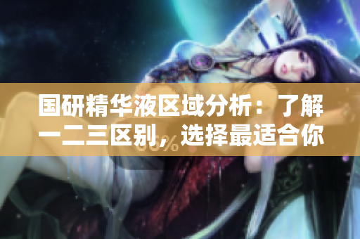国研精华液区域分析：了解一二三区别，选择最适合你的护肤方案