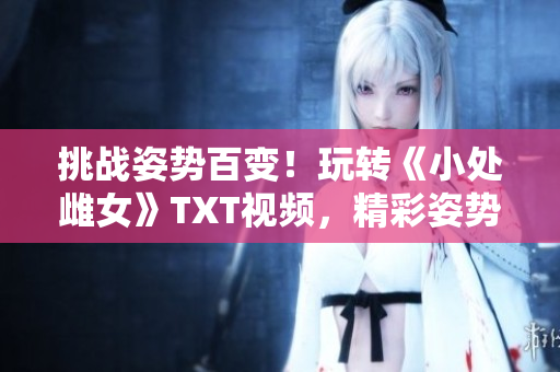 挑战姿势百变！玩转《小处雌女》TXT视频，精彩姿势大公开！