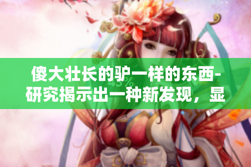 傻大壮长的驴一样的东西-研究揭示出一种新发现，显示与驴有关的意外相似性