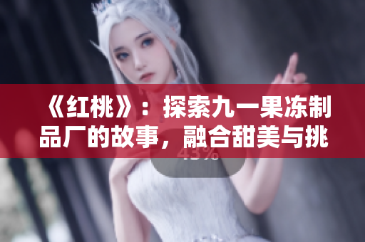 《红桃》：探索九一果冻制品厂的故事，融合甜美与挑战的人生旅程