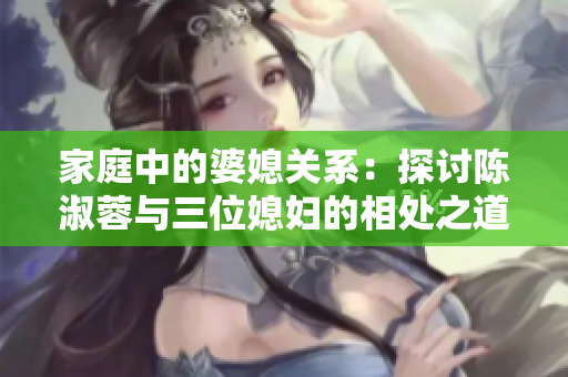 家庭中的婆媳关系：探讨陈淑蓉与三位媳妇的相处之道