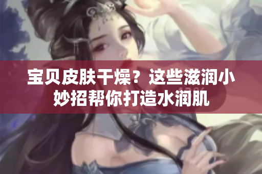 宝贝皮肤干燥？这些滋润小妙招帮你打造水润肌