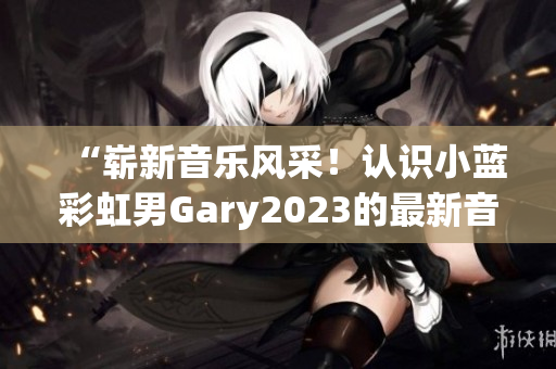 “崭新音乐风采！认识小蓝彩虹男Gary2023的最新音乐作品”