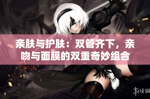 亲肤与护肤：双管齐下，亲吻与面膜的双重奇妙组合