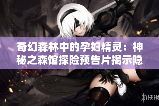 奇幻森林中的孕妇精灵：神秘之森馆探险预告片揭示隐藏的秘密  