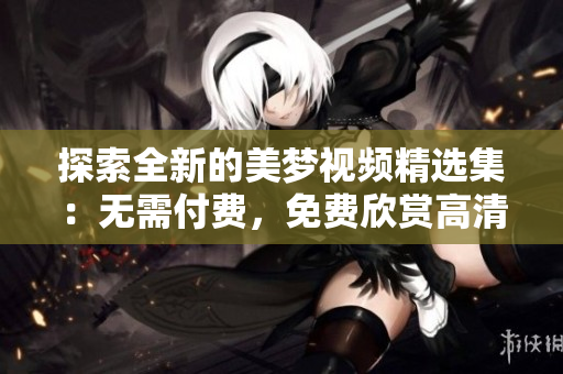探索全新的美梦视频精选集：无需付费，免费欣赏高清画质的视觉盛宴