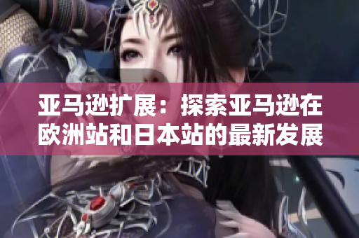 亚马逊扩展：探索亚马逊在欧洲站和日本站的最新发展