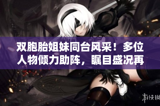 双胞胎姐妹同台风采！多位人物倾力助阵，瞩目盛况再现
