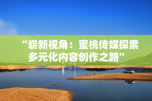 “崭新视角：蜜桃传媒探索多元化内容创作之路”