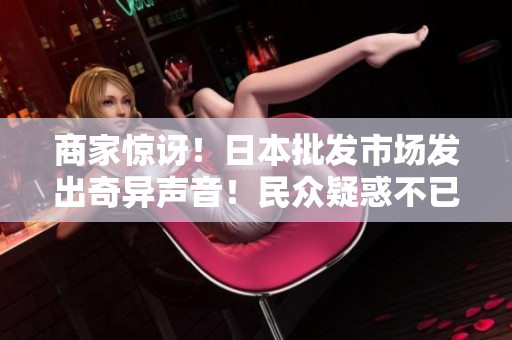 商家惊讶！日本批发市场发出奇异声音！民众疑惑不已，神秘来历揭晓！
