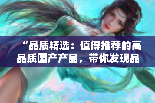 “品质精选：值得推荐的高品质国产产品，带你发现品质生活的新选择！”
