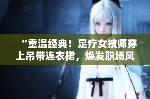“重温经典！足疗女技师穿上吊带连衣裙，焕发职场风采！”