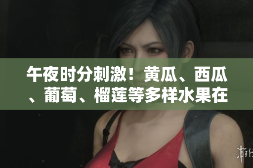 午夜时分刺激！黄瓜、西瓜、葡萄、榴莲等多样水果在线欢乐享受