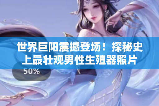 世界巨阳震撼登场！探秘史上最壮观男性生殖器照片