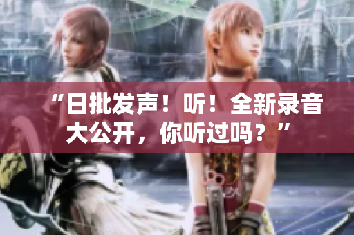 “日批发声！听！全新录音大公开，你听过吗？”