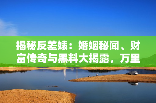 揭秘反差婊：婚姻秘闻、财富传奇与黑料大揭露，万里长征追寻真相之路