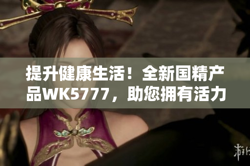 提升健康生活！全新国精产品WK5777，助您拥有活力无限的生活方式