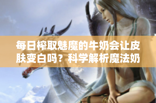 每日榨取魅魔的牛奶会让皮肤变白吗？科学解析魔法奶液的美白效果