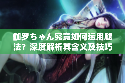 伽罗ちゃん究竟如何运用腿法？深度解析其含义及技巧