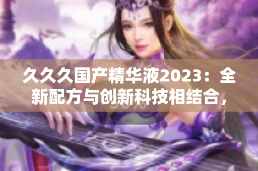 久久久国产精华液2023：全新配方与创新科技相结合，焕发肌肤活力