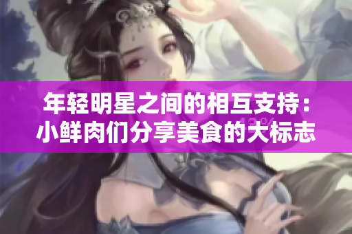 年轻明星之间的相互支持：小鲜肉们分享美食的大标志