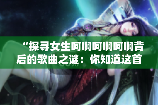 “探寻女生呵啊呵啊呵啊背后的歌曲之谜：你知道这首歌叫什么吗？”