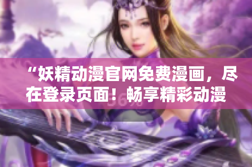 “妖精动漫官网免费漫画，尽在登录页面！畅享精彩动漫世界！”