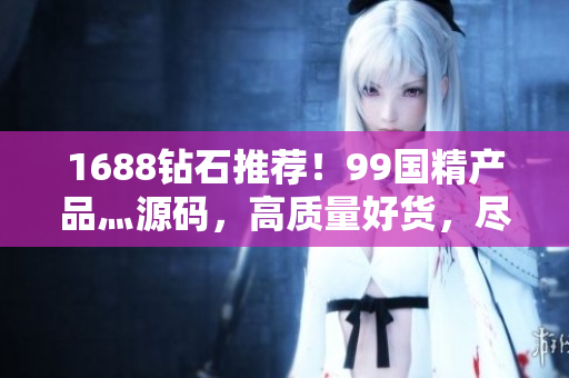 1688钻石推荐！99国精产品灬源码，高质量好货，尽在1688平台！