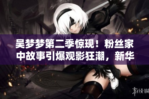 吴梦梦第二季惊现！粉丝家中故事引爆观影狂潮，新华网1080P清晰在线观赏