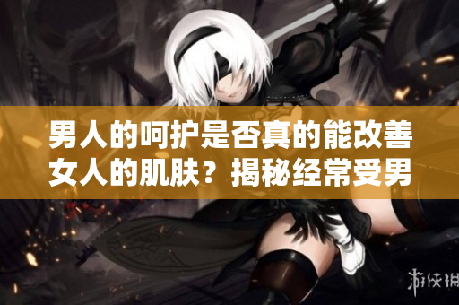 男人的呵护是否真的能改善女人的肌肤？揭秘经常受男性关注的女性皮肤质量