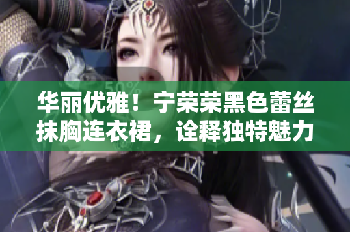 华丽优雅！宁荣荣黑色蕾丝抹胸连衣裙，诠释独特魅力