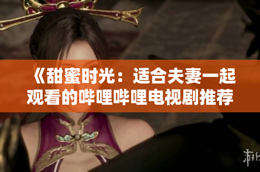 《甜蜜时光：适合夫妻一起观看的哔哩哔哩电视剧推荐》